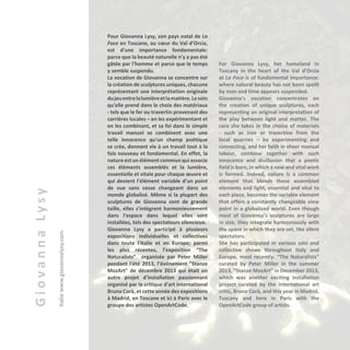 GiovannaLysy
Italiewww.giovannalysy.com
Pour Giovanna Lysy, son pays natal de La
Foce en Toscane, au cœur du Val d'Orcia,
est d'une importance fondamentale:
parce que la beauté naturelle n'y a pas été
gâtée par l'homme et parce que le temps
y semble suspendu.
La vocation de Giovanna se concentre sur
la création de sculptures uniques, chacune
représentant une interprétation originale
dujeuentrelalumièreetlamatière.Lesoin
qu'elle prend dans le choix des matériaux
- tels que le fer ou travertin provenant des
carrières locales – en les expérimentant et
en les combinant, et sa foi dans le simple
travail manuel se combinent avec une
telle innocence qu'un champ poétique
se crée, donnant vie à un travail tout à la
fois nouveau et fondamental. En effet, la
nature est un élément commun qui associe
ces éléments assemblés et la lumière,
essentielle et vitale pour chaque œuvre et
qui devient l'élément variable d’un point
de vue sans cesse changeant dans un
monde globalisé. Même si la plupart des
sculptures de Giovanna sont de grande
taille, elles s'intègrent harmonieusement
dans l'espace dans lequel elles sont
installées, tels des spectateurs silencieux.
Giovanna Lysy a participé à plusieurs
expositions individuelles et collectives
dans toute l'Italie et en Europe; parmi
les plus récentes, l’exposition “The
Naturalists” organisée par Peter Miller
pendant l'été 2013, l’événement "Stanze
MozArt" de décembre 2013 qui était un
autre projet d'installation passionnant
organisé par le critique d'art international
Bruno Corà, et cette année des expositions
à Madrid, en Toscane et ici à Paris avec le
groupe des artistes OpenArtCode.
For Giovanna Lysy, her homeland in
Tuscany in the heart of the Val d’Orcia
at La Foce is of fundamental importance:
where natural beauty has not been spoilt
by man and time appears suspended.
Giovanna’s vocation concentrates on
the creation of unique sculptures, each
representing an original interpretation of
the play between light and matter. The
care she takes in the choice of materials
- such as iron or travertine from the
local quarries – by experimenting and
connecting, and her faith in sheer manual
labour, combine together with such
innocence and disillusion that a poetic
field is born, in which a new and vital work
is formed. Indeed, nature is a common
element that blends these assembled
elements and light, essential and vital to
each piece, becomes the variable element
that offers a constantly changeable view
point in a globalized world. Even though
most of Giovanna’s sculptures are large
in size, they integrate harmoniously with
the space in which they are set, like silent
spectators.
She has participated in various solo and
collective shows throughout Italy and
Europe, most recently: “The Naturalists”
curated by Peter Miller in the summer
2013, “Stanze MozArt” in December 2013,
which was another exciting installation
project curated by the international art
critic, Bruno Corà, and this year in Madrid,
Tuscany and here in Paris with the
OpenArtCode group of artists.
 