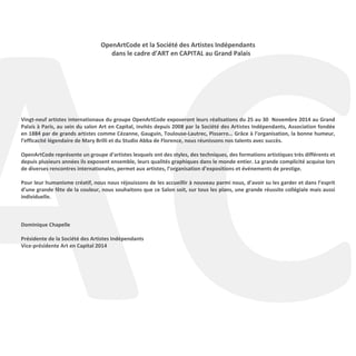 AC
OpenArtCode et la Société des Artistes Indépendants
dans le cadre d’ART en CAPITAL au Grand Palais
Vingt-neuf artistes internationaux du groupe OpenArtCode exposeront leurs réalisations du 25 au 30 Novembre 2014 au Grand
Palais à Paris, au sein du salon Art en Capital, invités depuis 2008 par la Société des Artistes Indépendants, Association fondée
en 1884 par de grands artistes comme Cézanne, Gauguin, Toulouse-Lautrec, Pissarro… Grâce à l’organisation, la bonne humeur,
l’efficacité légendaire de Mary Brilli et du Studio Abba de Florence, nous réunissons nos talents avec succès.
OpenArtCode représente un groupe d'artistes lesquels ont des styles, des techniques, des formations artistiques très différents et
depuis plusieurs années ils exposent ensemble, leurs qualités graphiques dans le monde entier. La grande complicité acquise lors
de diverses rencontres internationales, permet aux artistes, l’organisation d’expositions et événements de prestige.
Pour leur humanisme créatif, nous nous réjouissons de les accueillir à nouveau parmi nous, d’avoir su les garder et dans l’esprit
d’une grande fête de la couleur, nous souhaitons que ce Salon soit, sur tous les plans, une grande réussite collégiale mais aussi
individuelle.
Dominique Chapelle
Présidente de la Société des Artistes Indépendants
Vice-présidente Art en Capital 2014
 
