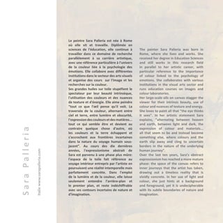 SaraPalleria
Italiewww.sarapalleria.com Le peintre Sara Palleria est née à Rome
où elle vit et travaille. Diplômée en
sciences de l'éducation, elle continue à
travailler dans ce domaine de recherche
parallèlement à sa carrière artistique,
avec une référence particulière à l'univers
de la couleur liée à la psychologie des
émotions. Elle collabore avec différentes
institutions dans le secteur des arts visuels
et organise des cours sur l'image et les
recherches sur la couleur.
Ses grandes huiles sur toile stupéfient le
spectateur par leur beauté intrinsèque,
l'utilisation des couleurs et des nuances
de texture et d'énergie. Elle aime peindre
“tout ce que l'œil pense qu'il voit. La
traversée de la couleur, alternant entre
ciel et terre, entre lumière et obscurité,
l'expression des couleurs et des matières...
tout ce qui semble être et devient au
contraire quelque chose d'autre, où
les couleurs et la terre échappent et
s'accrochent aux frontières incertaines
dans la nature du voyage humain sous-
jacent”. Au cours des dix dernières
années, l'expressionisme abstrait de
Sara est parvenu à une phase plus mûre:
l'espace de la toile fait référence au
voyage intérieur entrepris par l'artiste en
poursuivant une réalité intemporelle mais
parfaitement concrète. Dans l'emploi
de la lumière et de la couleur, elle laisse
seulement entendre l’arrière-plan et
le premier plan, et reste indéchiffrable
avec ses contours incertains de nature et
d'imagination.
The painter Sara Palleria was born in
Rome, where she lives and works. She
received her degree in Education Sciences
and still works in this research field
in parallel to her artistic career, with
particular reference to the importance
of colour linked to the psychology of
emotions. She collaborates with various
institutions in the visual arts sector and
runs education courses on images and
colour laboratories.
Her large-scale oils on canvas stagger the
viewer for their intrinsic beauty, use of
colour and nuances of texture and energy.
She loves to paint all that “the eye thinks
it sees”. In her artistic statement Sara
explains, “alternating between heaven
and earth, between light and dark, the
expression of colour and materials...
all that seem to be and instead become
something else, where colours and the
earth slip away and cling to uncertain
borders in the nature of the underlying
human journey”.
Over the last ten years, Sara’s abstract
expressionism has reached a more mature
phase: the space of the canvas refers to
inner journeys that the artist has taken,
drawing out a timeless reality that is
vividly concrete. In her use of light and
colour, she just hints at a background
and foreground, yet it is undecipherable
with its subtle boundaries of nature and
imagination.
 