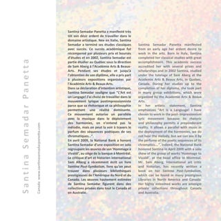 SantinaSemadarPanetta
Canada	www.santinasemadarpanetta.com
Santina Semadar Panetta a manifesté très
tôt son désir ardent de travailler dans le
domaine artistique. Née en Italie, Santina
Semadar a terminé ses études classiques
avec succès. Ce succès académique fut
récompensé par plusieurs prix et bourses
d’études et en 2002, Santina Semadar est
partie étudier au Québec sous la direction
de Sam Aberg à l’Académie Arts & Beaux-
Arts. Pendant ses études et jusqu’à
l’obtention de son diplôme, elle a pris part
à plusieurs expositions organisées par
l’Académie Arts & Beaux-Arts.
Dans sa déclaration d’intention artistique,
Santina Semadar souligne que “L’Art est
un Langage! J’ai choisi de travailler dans le
mouvement lyrique postimpressionniste
parce que sa rhétorique et sa philosophie
permettent une réalité dominante.
Ce mouvement autorise un parallèle
avec la musique dans le déploiement
des harmonies, on n’entend pas la
mélodie, mais on peut la voir à travers le
parfum des séquences poétiques de ses
chromatiques…”.
En avril 2009, la National Bank a honoré
Santina Semadar d’une exposition en solo
regroupant les œuvres de son ‘Hommage à
Vivaldi’, au siège de la banque à Montréal.
Le critique d’art et historien international
Sam Alberg a récemment écrit un livre
Santina Post-Symbolism, livre qu’on peut
trouver dans plusieurs bibliothèques
prestigieuses de l’Amérique du Nord et du
Canada. Les œuvres hautement estimées
de Santina Semadar figurent dans des
collections privées dans tout le Canada et
en Australie.
Santina Semadar Panetta manifested
from an early age her ardent desire to
work in the arts. Born in Italy, Santina
completed her classical studies with great
accomplishment. This academic success
accredited her with several prizes and
scholarships and in 2002 Santina, studied
under the tutelage of Sam Aberg at the
Academie Arts & Beaux Arts, in Quebec,
Canada. During her studies up to the
completion of her diploma, she took part
in many group exhibitions, which were
organized by the Academie Arts & Beaux
Arts.
In her artistic statement, Santina
emphasizes “Art is a Language! I have
chosen to work in the post- impressionism
lyric movement because its rhetoric
and philosophy permits a preponderant
reality. It allows a parallel with music in
the deployment of the harmonies, we do
not hear the melody, but we can see it by
the perfume of the poetic sequences of its
chromatics….”. Indeed, the National Bank
honored Santina in April 2009 with a solo
show of the group of works ‘Hommage to
Vivaldi’, at the head office in Montreal.
Mr. Sam Aberg, international art critic
and historian, has recently written a
book on her Santina Post-Symbolism,
which can be found in many prestigious
Libraries in North America and Canada.
Her highly esteemed works are amongst
private collections throughout Canada
and Australia.
 
