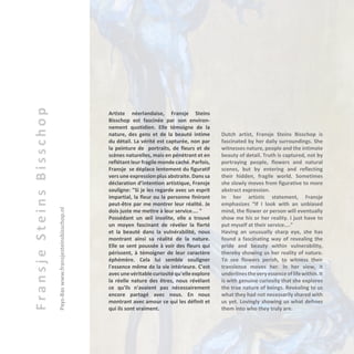 FransjeSteinsBisschop
Pays-Baswww.fransjesteinsbisschop.nl
Artiste néerlandaise, Fransje Steins
Bisschop est fascinée par son environ-
nement quotidien. Elle témoigne de la
nature, des gens et de la beauté intime
du détail. La vérité est capturée, non par
la peinture de portraits, de fleurs et de
scènes naturelles, mais en pénètrant et en
reflétant leur fragile monde caché. Parfois,
Fransje se déplace lentement du figuratif
vers une expression plus abstraite. Dans sa
déclaration d’intention artistique, Fransje
souligne: "Si je les regarde avec un esprit
impartial, la fleur ou la personne finiront
peut-être par me montrer leur réalité. Je
dois juste me mettre à leur service.... "
Possédant un œil insolite, elle a trouvé
un moyen fascinant de révéler la fierté
et la beauté dans la vulnérabilité, nous
montrant ainsi sa réalité de la nature.
Elle se sent poussée à voir des fleurs qui
périssent, à témoigner de leur caractère
éphémère. Cela lui semble souligner
l'essence même de la vie intérieure. C'est
avecunevéritablecuriositéqu'elleexplore
la réelle nature des êtres, nous révélant
ce qu'ils n'avaient pas nécessairement
encore partagé avec nous. En nous
montrant avec amour ce qui les définit et
qui ils sont vraiment.
Dutch artist, Fransje Steins Bisschop is
fascinated by her daily surroundings. She
witnesses nature, people and the intimate
beauty of detail. Truth is captured, not by
portraying people, flowers and natural
scenes, but by entering and reflecting
their hidden, fragile world. Sometimes
she slowly moves from figurative to more
abstract expression.
In her artistic statement, Fransje
emphasizes “If I look with an unbiased
mind, the flower or person will eventually
show me his or her reality. I just have to
put myself at their service....”
Having an unusually sharp eye, she has
found a fascinating way of revealing the
pride and beauty within vulnerability,
thereby showing us her reality of nature.
To see flowers perish, to witness their
transience moves her. In her view, it
underlinestheveryessenceoflifewithin.It
is with genuine curiosity that she explores
the true nature of beings. Revealing to us
what they had not necessarily shared with
us yet. Lovingly showing us what defines
them into who they truly are.
 