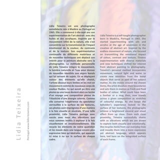 LidiaTeixeira
Portugalwww.lidia-teixeira.com
Lidia Teixeira est une photographe
autodidacte née à Madère au Portugal en
1965. Elle a commencé à dix-sept ans son
expérimentation de l’art abstrait avec des
huiles et des acryliques. Inspirée par le
mouvement infini de la nature, elle s'est
concentrée sur la transmission de l'impact
émotionnel de la couleur, du contraste
et de la texture. Son expérimentation
continuelle de différents matériaux et
de nouvelles techniques ont déplacé son
intérêt pour la peinture abstraite vers la
photographie. La méthode personnelle
de Lidia Teixeira intègre le mouvement,
la lumière naturelle et l'eau pour donner
de nouvelles identités aux objets banals
qui lui servent de sujets. En se déplaçant
autour des éléments qu’elle choisit,
l'artiste dissout leurs limites et les met en
mouvement comme de nouveaux corps de
couleur fluides. Ce qui aurait pu être une
plume ou une tasse devient alors au terme
d’un voyage une composition pleine de
l’élasticité d’une énergie colorée. Comme
elle conserve l'expérience du spectateur
verrouillée à la surface de ses textures,
ses photos sont imprégnées d’une matière
à la fois visuelle et viscérale. D’une telle
proximité, Lidia Teixeira partage avec
succès avec nous des vibrations que
nous sommes invités à explorer à la fois
visuellement et émotionnellement. Elle
recycle les éléments de notre quotidien
et les moule dans une langue encore plus
expressive bien qu’abstraite, qui apparaît
ici mise à nu sur la surface de chaque
cadre.
Lidia Teixeira is a self-taught photographer
born in Madeira, Portugal in 1965. She
started experimenting with oils and
acrylics at the age of seventeen in the
creation of abstract art. Inspired by the
endless movement of nature, she focused
on transmitting the emotional impact
of colour, contrast and texture. Tireless
experimentation with diverse materials
and new techniques shifted her interest
from abstract painting to photography.
Teixeira’s personal method incorporates
movement, natural light and water to
create new identities from the banal
objects that serve as part of her subject
matter. As she moves around the chosen
items, the artist dissolves their boundaries
and sets them in motion as fresh and fluid
bodies of colour. What could have been
a feather or a mug then, now travels
across a given composition as stretches
of colourful energy. As she keeps the
beholder’s experience locked to the
surface of her textures, the photographs
achieve a heightened visceral and visual
effect from up close. From such close
proximity, Teixeira successfully shares
with us vibrations which we are drawn
to explore both visually and emotionally.
She recycles items from our everyday lives
and moulds them into a more expressive
yet abstract language, which appears
here, laid bare on the integrated surface
of each frame.
 