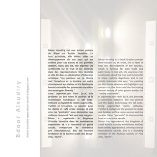 BdoorAlsudiry
ArabieSaouditewww.bdoor-alsudiry.blogspot.com
Bdoor Alsudiry est une artiste peintre
de Riyad en Arabie Saoudite. En
tant qu'artiste, elle désire aider au
développement de son pays qui est
célèbre pour ses dattes et ses palmiers
dattiers. Dans son art, elle exprime ses
sentiments sur ce fruit et ses bienfaits
dans des représentations très réalistes
et elle dit dans sa déclaration d’intention
artistique "ma peinture sur ce thème
met l’emphase et la lumière sur notre
attachement aux dattes et à la fascinante
beauté naturelle des palmeraies au milieu
des montagnes Towaiq ".
Dans OpenArtCode Paris 2014, elle
présente un lien entre le portrait et la
technologie numérique: le QR Code.
Utilisant un logiciel de réalité augmentée,
Twitter et Instagram, sa passion pour
les dattes et café arabe émerge et elle
crée ces "portraits" pour démontrer aux
visiteurs comment l'art peut unir les gens.
Bdoor a représenté le Royaume
d'Arabie Saoudite dans de nombreuses
expositions et y a rencontré un grand
succès, remportant de nombreux
prix internationaux. Elle est membre
fondateur de la Société arabe des Beaux-
Arts, "JSVET".
Bdoor Alsudiry is a Saudi Arabian painter
from Riyadh. As an artist, she is keen to
help the development of her country,
which is famous for date fruits and
palm trees. In her art, she expresses her
sentiments about the fruit and its benefits
in these realistic depictions and in her
artistic statement she says, “my painting
on this theme stresses and highlights our
concern for the dates and the fascinating
natural beauty of palm groves amidst the
Towaiq mountains”.
In OpenArtCode Paris 2014, she presents
a connection between the real portrait
and the digital technology: the QR Code.
Using augmented reality software,
Twitter & Instagram, the passion for dates
and Arabian coffee comes across and she
creates these “portraits” to demonstrate
how art can unite people.
Bdoor has represented the Kingdom of
Saudi Arabia in many exhibitions and has
been widely appreciated, winning various
international awards. She is a founding
member of the Arabian Society of Fine
Arts, "JSVET".
 