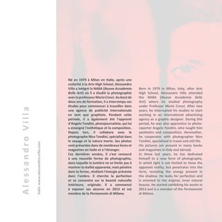 AlessandroVilla
Italiewww.alessandro-villa.com
Né en 1979 à Milan en Italie, après une
scolarité à la Arts High School, Alessandro
Villa a intégré la NABA (Nuova Accademia
Belle Arti) où il a étudié la photographie
avecleprofesseurMarioCresci.Auboutde
deux ans de formation, il a interrompu ses
études pour commencer à travailler dans
une agence de publicité internationale
en tant que graphiste. Pendant cette
période, il a également été l'apprenti
d’Angelo Tondini, photojournaliste, qui lui
a enseigné l'esthétique et la composition.
Depuis lors, il collabore avec le
photographe Nico Tondini, spécialisé dans
le voyage et la nature morte. Ses photos
sont présentes dans de nombreux livres et
magazines en Italie et à l'étranger.
Ces dernières années, il s'est consacré
à une nouvelle forme de photographie,
dans laquelle la lumière ne se limite pas à
montrer laréalitéapparente,maispénètre
dans la forme, révélant l'énergie présente
dans l'ombre. Il cherche la perfection
et se concentre sur la beauté naturelle
intérieure, originale. Il a commencé
à exposer ses œuvres en 2013 et est
membre de la Permanente di Milano.
Born in 1979 in Milan, Italy, after Arts
High School, Alessandro Villa attended
the NABA (Nuova Accademia Belle
Arti) where he studied photography
under Professor Mario Cresci. After two
years, he interrupted his studies to start
working in an international advertising
agency as a graphic designer. During this
period, he was also apprentice to photo-
reporter Angelo Tondini, who taught him
aesthetics and composition. Hereinafter,
he cooperates with photographer Nico
Tondini, specialised in travel and still life.
His pictures are present in many books
and magazines in Italy and abroad.
In these last years, he has dedicated
himself to a new form of photography,
in which light is not limited to show the
apparent reality, but penetrates into the
form, revealing the energy present in
the shadow. He looks for perfection and
is oriented to the original, inner natural
beauty. He started exhibiting his works in
2013 and is a member of the Permanente
di Milano.
 