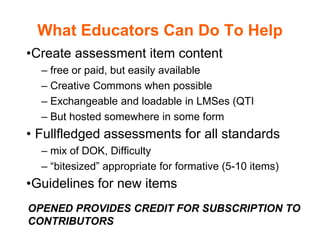 What Educators Can Do To Help
•Create assessment item content
– free or paid, but easily available
– Creative Commons when possible
– Exchangeable and loadable in LMSes (QTI
– But hosted somewhere in some form
• Fullfledged assessments for all standards
– mix of DOK, Difficulty
– “bitesized” appropriate for formative (5-10 items)
•Guidelines for new items
OPENED PROVIDES CREDIT FOR SUBSCRIPTION TO
CONTRIBUTORS
 