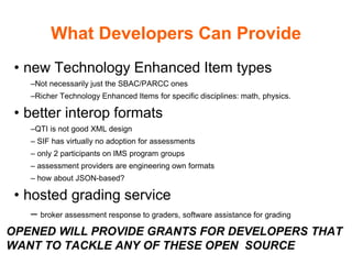 What Developers Can Provide
• new Technology Enhanced Item types
–Not necessarily just the SBAC/PARCC ones
–Richer Technology Enhanced Items for specific disciplines: math, physics.
• better interop formats
–QTI is not good XML design
– SIF has virtually no adoption for assessments
– only 2 participants on IMS program groups
– assessment providers are engineering own formats
– how about JSON-based?
• hosted grading service
– broker assessment response to graders, software assistance for grading
OPENED WILL PROVIDE GRANTS FOR DEVELOPERS THAT
WANT TO TACKLE ANY OF THESE OPEN SOURCE
 