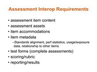 Assessment Interop Requirements
• assessment item content
• assessment assets
• item accommodations
• item metadata
–Standards alignment, perf statistics, usage/exposure
data, relationship to other items
• test forms (complete assessments)
• scoring/rubric
• reporting/results
 
