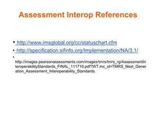 Assessment Interop References
• http://www.imsglobal.org/cc/statuschart.cfm
• http://specification.sifinfo.org/Implementation/NA/3.1/
•
http://images.pearsonassessments.com/images/tmrs/tmrs_rg/AssessmentIn
teroperabilityStandards_FINAL_111710.pdf?WT.mc_id=TMRS_Next_Gener
ation_Assessment_Interoperability_Standards
 