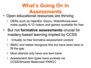 What’s Going On In
Assessments
• Open educational resources are thriving
• OERs such as OpenEd, Gooru, WatchKnowLearn
make quality K-12 videos and games available for free
• But not formative assessments crucial for
mastery-based learning implied by CCSS
• Virtually no free formative assessment content
• SBAC and states recognize this but have been slow to
fill the gap
• Most districts only have one item bank
• Assessment item types have evolved via
CCSS/Smarter Balanced/ PARCC
 