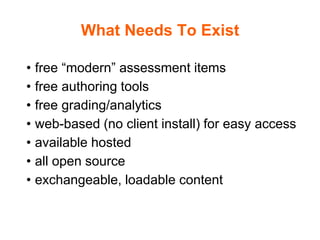 What Needs To Exist
• free “modern” assessment items
• free authoring tools
• free grading/analytics
• web-based (no client install) for easy access
• available hosted
• all open source
• exchangeable, loadable content
 