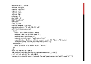#bitcoind	 へのアクセス

require	 'bitcoin'

require	 'net/http'

require	 'uri'

require	 'json'

require	 'ffi'

USER=ユーザ

PW=パスワード

HOST="localhost"

PORT=8332

#ネットワーク

Bitcoin.network	 =	 :bitcoin

#bitcoindへのHTTPアクセスするメソッド

def	 bitcoind(method,param)

	 	 begin

	 	 	 	 http	 =	 Net::HTTP.new(HOST,	 PORT)

	 	 	 	 request	 =	 Net::HTTP::Post.new('/')

	 	 	 	 request.basic_auth(USER,PW)

	 	 	 	 request.content_type	 =	 'application/json'

	 	 	 	 request.body	 =	 {method:	 method,	 params:	 param,	 id:	 'jsonrpc'}.to_json

	 	 	 	 JSON.parse(http.request(request).body)["result"]

	 	 rescue	 =>	 e

	 	 	 	 puts	 "bitcoind	 http	 access	 error	 :"+e.to_s

	 	 end

end

#生のトランザクションを得る

raw_transaction=->txid{bitcoind("getrawtransaction",[txid])}

#トランザクションオブジェクトを得る

transaction=->txid{Bitcoin::Protocol::Tx.new([raw_transaction[txid]].pack("H*"))}

 