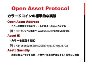 Open Asset Protocol
カラードコインの標準的な実装
Open Asset Address
•  カラーを認識できないワレットに送金しないようにする
例：akJ3bcrZmDB478sMn4SRmnoUPhWHrdwWqH4

Asset ID
• カラーを識別するID
例：Adj1tkK9zYC6WKsD5ib9Vyp127KQaJt7Dd

Asett Quantity
•  送金されるアセットの数（アセットは単位が存在する）符号なし整数
 