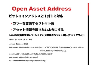 Open Asset Address
ビットコインアドレスと１対１に対応
• カラーを認識するワレット用
• アセット情報を壊さないようにする
base58(名前空間+バージョン+[公開鍵のハッシュ値]+[チェックサム])
#オープンアセットアドレス生成

include	 Bitcoin::Util

open_asset_address=->bitcoin_addr{p='13'+'00'+(hash160_from_address(bitcoin_addr))

	 	 	 	 	 	 	 	 	 	 	 	 	 	 	 	 	 	 	 	 	 	 	 	 	 	 	 	 	 	 	 	 	 	 encode_base58(p+checksum(p))}

bitcoin_addr="16UwLL9Risc3QfPqBUvKofHmBQ7wMtjvM"

open_asset_address[bitcoin_addr]

#=>	 "akB4NBW9UuCmHuepksob6yfZs6naHtRCPNy"



 