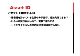 Asset ID
アセットを識別するID
• 秘密鍵を持っている主体のみが発行、追加発行できる？
• いろいろ謎がおおいので、実験で確かめる
• トランザクションの中にはID情報は存在しない
 