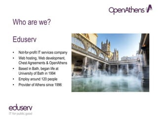 Who are we?
Eduserv
• Not-for-profit IT services company
• Web hosting, Web development,
Chest Agreements & OpenAthens
• Based in Bath, began life at
University of Bath in 1994
• Employ around 120 people
• Provider of Athens since 1996