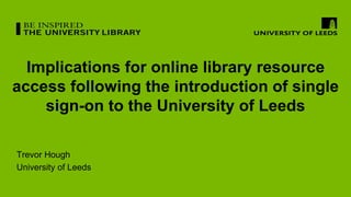 Implications for online library resource
access following the introduction of single
sign-on to the University of Leeds
Trevor Hough
University of Leeds
 