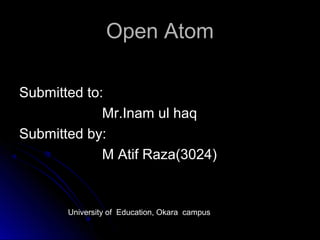 Open AtomOpen Atom
Submitted to:Submitted to:
Mr.Inam ul haqMr.Inam ul haq
Submitted by:Submitted by:
M Atif Raza(3024)M Atif Raza(3024)
University of Education, Okara campus
 