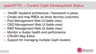 openATTIC – Current Ceph Development Status
─ “NoDB” backend architecture / framework in place
─ Create and map RBDs as block devices (volumes)
─ Pool Management Web UI (table view)
─ OSD Management Web UI (table view)
─ RBD Management Web UI (table view)
─ Monitor a cluster health and performance
─ CRUSH Map Editor
─ Support for managing multiple Ceph clusters
 