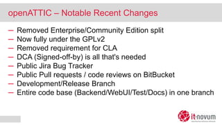 openATTIC – Notable Recent Changes
─ Removed Enterprise/Community Edition split
─ Now fully under the GPLv2
─ Removed requirement for CLA
─ DCA (Signed-off-by) is all that's needed
─ Public Jira Bug Tracker
─ Public Pull requests / code reviews on BitBucket
─ Development/Release Branch
─ Entire code base (Backend/WebUI/Test/Docs) in one branch
 