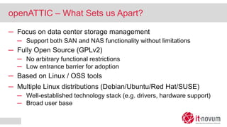 openATTIC – What Sets us Apart?
─ Focus on data center storage management
─ Support both SAN and NAS functionality without limitations
─ Fully Open Source (GPLv2)
─ No arbitrary functional restrictions
─ Low entrance barrier for adoption
─ Based on Linux / OSS tools
─ Multiple Linux distributions (Debian/Ubuntu/Red Hat/SUSE)
─ Well-established technology stack (e.g. drivers, hardware support)
─ Broad user base
 