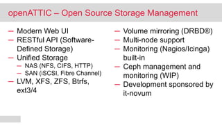 ─ Modern Web UI
─ RESTful API (Software-
Defined Storage)
─ Unified Storage
─ NAS (NFS, CIFS, HTTP)
─ SAN (iSCSI, Fibre Channel)
─ LVM, XFS, ZFS, Btrfs,
ext3/4
─ Volume mirroring (DRBD®)
─ Multi-node support
─ Monitoring (Nagios/Icinga)
built-in
─ Ceph management and
monitoring (WIP)
─ Development sponsored by
it-novum
openATTIC – Open Source Storage Management
 