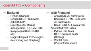─ Backend
─ Python (Django)
─ Django REST Framework
(RESTful API)
─ Linux tools for storage
management, e.g. LVM, LIO,
filesystem utilities, DRBD,
etc.
─ Nagios/Icinga & PNP4Nagios
(Monitoring and Graphing)
─ Web Frontend
─ AngularJS (JS framework)
─ Bootstrap (HTML, CSS, and
JS framework)
─ Uses REST API exclusively
─ Automated Test Suites
─ Python Unit Tests
─ REST Backend Tests
(Gatling)
─ WebUI Tests
(Protractor/Jasmine)
openATTIC – Components
 