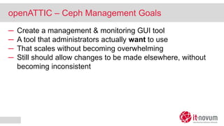 openATTIC – Ceph Management Goals
─ Create a management & monitoring GUI tool
─ A tool that administrators actually want to use
─ That scales without becoming overwhelming
─ Still should allow changes to be made elsewhere, without
becoming inconsistent
 