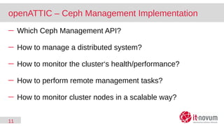 11
openATTIC – Ceph Management Implementation
─ Which Ceph Management API?
─ How to manage a distributed system?
─ How to monitor the cluster‘s health/performance?
─ How to perform remote management tasks?
─ How to monitor cluster nodes in a scalable way?
 