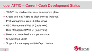 13
openATTIC – Current Ceph Development Status
─ “NoDB” backend architecture / framework in place
─ Create and map RBDs as block devices (volumes)
─ Pool Management Web UI (table view)
─ OSD Management Web UI (table view)
─ RBD Management Web UI (table view)
─ Monitor a cluster health and performance
─ CRUSH Map Editor
─ Support for managing multiple Ceph clusters
 