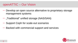 2
openATTIC – Our Vision
─ Develop an open source alternative to proprietary storage
management systems
─ „Traditional” unified storage (NAS/SAN)
─ Support Ceph for scale-out scenarios
─ Backed with commercial support and services
 