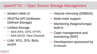 4
─ Modern Web UI
─ RESTful API (Software-
Defined Storage)
─ Unified Storage
─ NAS (NFS, CIFS, HTTP)
─ SAN (iSCSI, Fibre Channel)
─ LVM, XFS, ZFS, Btrfs,
ext3/4
─ Volume mirroring (DRBD®)
─ Multi-node support
─ Monitoring (Nagios/Icinga)
built-in
─ Ceph management and
monitoring (WIP)
─ Development sponsored by
it-novum
openATTIC – Open Source Storage Management
 