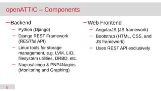 5
─ Backend
─ Python (Django)
─ Django REST Framework
(RESTful API)
─ Linux tools for storage
management, e.g. LVM, LIO,
filesystem utilities, DRBD, etc.
─ Nagios/Icinga & PNP4Nagios
(Monitoring and Graphing)
─ Web Frontend
─ AngularJS (JS framework)
─ Bootstrap (HTML, CSS, and
JS framework)
─ Uses REST API exclusively
openATTIC – Components
 