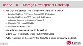 8
openATTIC – Storage Development Roadmap
─ Add Disk and Storage Pool Management to the API & WebUI
─ Creating/Modifying LVM Volume Groups / MD RAID setups
─ Creating/Modifying Btrfs/ZFS Pools (incl. RAID setups)
─ Automatic discovery of disks/pools (via udev)
─ Monitoring Disk health (SMART)
─ Manage HW RAID controllers
─ Add volume mirroring support to the WebUI
─ Extend SAN functionality (more iSCSI/FC features)
─ Public Roadmap on the openATTIC Jira/Wiki to solicit community feedback
 