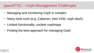 9
openATTIC – Ceph Management Challenges
─ Managing and monitoring Ceph is complex
─ Many tools exist (e.g. Calamari, Intel VSM, ceph-dash)
─ Limited functionality, unclear roadmaps
─ Finding the best approach for managing Ceph
 