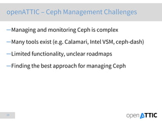 10
openATTIC – Ceph Management Challenges
─Managing and monitoring Ceph is complex
─Many tools exist (e.g. Calamari, Intel VSM, ceph-dash)
─Limited functionality, unclear roadmaps
─Finding the best approach for managing Ceph
 