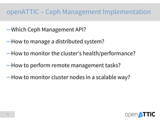 12
openATTIC – Ceph Management Implementation
─Which Ceph Management API?
─How to manage a distributed system?
─How to monitor the cluster‘s health/performance?
─How to perform remote management tasks?
─How to monitor cluster nodes in a scalable way?
 