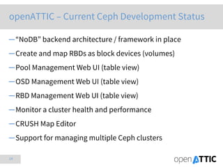 14
openATTIC – Current Ceph Development Status
─“NoDB” backend architecture / framework in place
─Create and map RBDs as block devices (volumes)
─Pool Management Web UI (table view)
─OSD Management Web UI (table view)
─RBD Management Web UI (table view)
─Monitor a cluster health and performance
─CRUSH Map Editor
─Support for managing multiple Ceph clusters
 