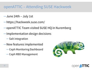 15
openATTIC – Attending SUSE Hackweek
─June 24th – July 1st
─https://hackweek.suse.com/
─openATTIC Team visited SUSE HQ in Nuremberg
─Implementation design decisions
─ Salt integration
─New features implemented
─ Ceph Monitoring Dashboard
─ Ceph RBD Management
 