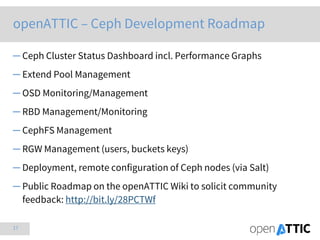 17
openATTIC – Ceph Development Roadmap
─ Ceph Cluster Status Dashboard incl. Performance Graphs
─ Extend Pool Management
─ OSD Monitoring/Management
─ RBD Management/Monitoring
─ CephFS Management
─ RGW Management (users, buckets keys)
─ Deployment, remote configuration of Ceph nodes (via Salt)
─ Public Roadmap on the openATTIC Wiki to solicit community
feedback: http://bit.ly/28PCTWf
 
