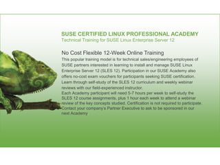 SUSE CERTIFIED LINUX PROFESSIONAL ACADEMY
Technical Training for SUSE Linux Enterprise Server 12
No Cost Flexible 12-Week Online Training
This popular training model is for technical sales/engineering employees of
SUSE partners interested in learning to install and manage SUSE Linux
Enterprise Server 12 (SLES 12). Participation in our SUSE Academy also
offers no-cost exam vouchers for participants seeking SUSE certification.
Learn through self-study of the SLES 12 curriculum and weekly webinar
reviews with our field-experienced instructor.
Each Academy participant will need 5-7 hours per week to self-study the
SLES 12 course assignments, plus 1 hour each week to attend a webinar
review of the key concepts studied. Certification is not required to participate.
Contact your company’s Partner Executive to ask to be sponsored in our
next Academy.
 