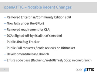 3
openATTIC – Notable Recent Changes
─Removed Enterprise/Community Edition split
─Now fully under the GPLv2
─Removed requirement for CLA
─DCA (Signed-off-by) is all that's needed
─Public Jira Bug Tracker
─Public Pull requests / code reviews on BitBucket
─Development/Release Branch
─Entire code base (Backend/WebUI/Test/Docs) in one branch
 