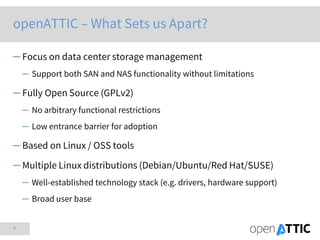 4
openATTIC – What Sets us Apart?
─ Focus on data center storage management
─ Support both SAN and NAS functionality without limitations
─ Fully Open Source (GPLv2)
─ No arbitrary functional restrictions
─ Low entrance barrier for adoption
─ Based on Linux / OSS tools
─ Multiple Linux distributions (Debian/Ubuntu/Red Hat/SUSE)
─ Well-established technology stack (e.g. drivers, hardware support)
─ Broad user base
 
