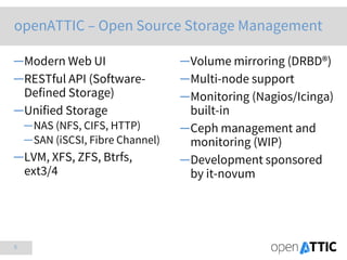 5
─Modern Web UI
─RESTful API (Software-
Defined Storage)
─Unified Storage
─NAS (NFS, CIFS, HTTP)
─SAN (iSCSI, Fibre Channel)
─LVM, XFS, ZFS, Btrfs,
ext3/4
─Volume mirroring (DRBD®)
─Multi-node support
─Monitoring (Nagios/Icinga)
built-in
─Ceph management and
monitoring (WIP)
─Development sponsored
by it-novum
openATTIC – Open Source Storage Management
 