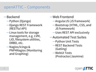 6
─Backend
─Python (Django)
─Django REST Framework
(RESTful API)
─Linux tools for storage
management, e.g. LVM,
LIO, filesystem utilities,
DRBD, etc.
─Nagios/Icinga &
PNP4Nagios (Monitoring
and Graphing)
─Web Frontend
─AngularJS (JS framework)
─Bootstrap (HTML, CSS, and
JS framework)
─Uses REST API exclusively
─Automated Test Suites
─Python Unit Tests
─REST Backend Tests
(Gatling)
─WebUI Tests
(Protractor/Jasmine)
openATTIC – Components
 