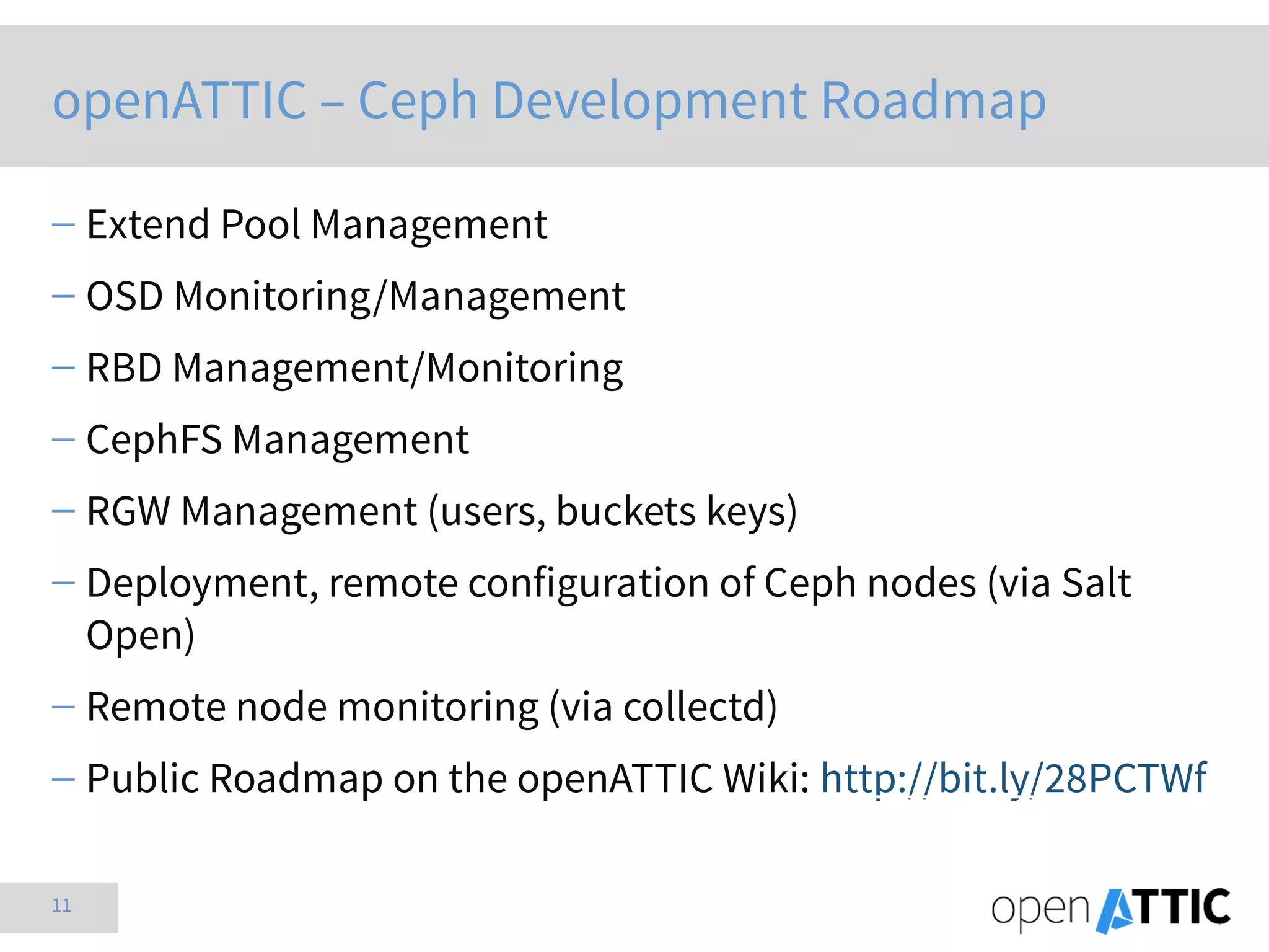 11
openATTIC – Ceph Development Roadmap
 Extend Pool Management
 OSD Monitoring/Management
 RBD Management/Monitoring
 CephFS Management
 RGW Management (users, buckets keys)
 Deployment, remote configuration of Ceph nodes (via Salt
Open)
 Remote node monitoring (via collectd)
 Public Roadmap on the openATTIC Wiki: http://bit.ly/28PCTWf
 