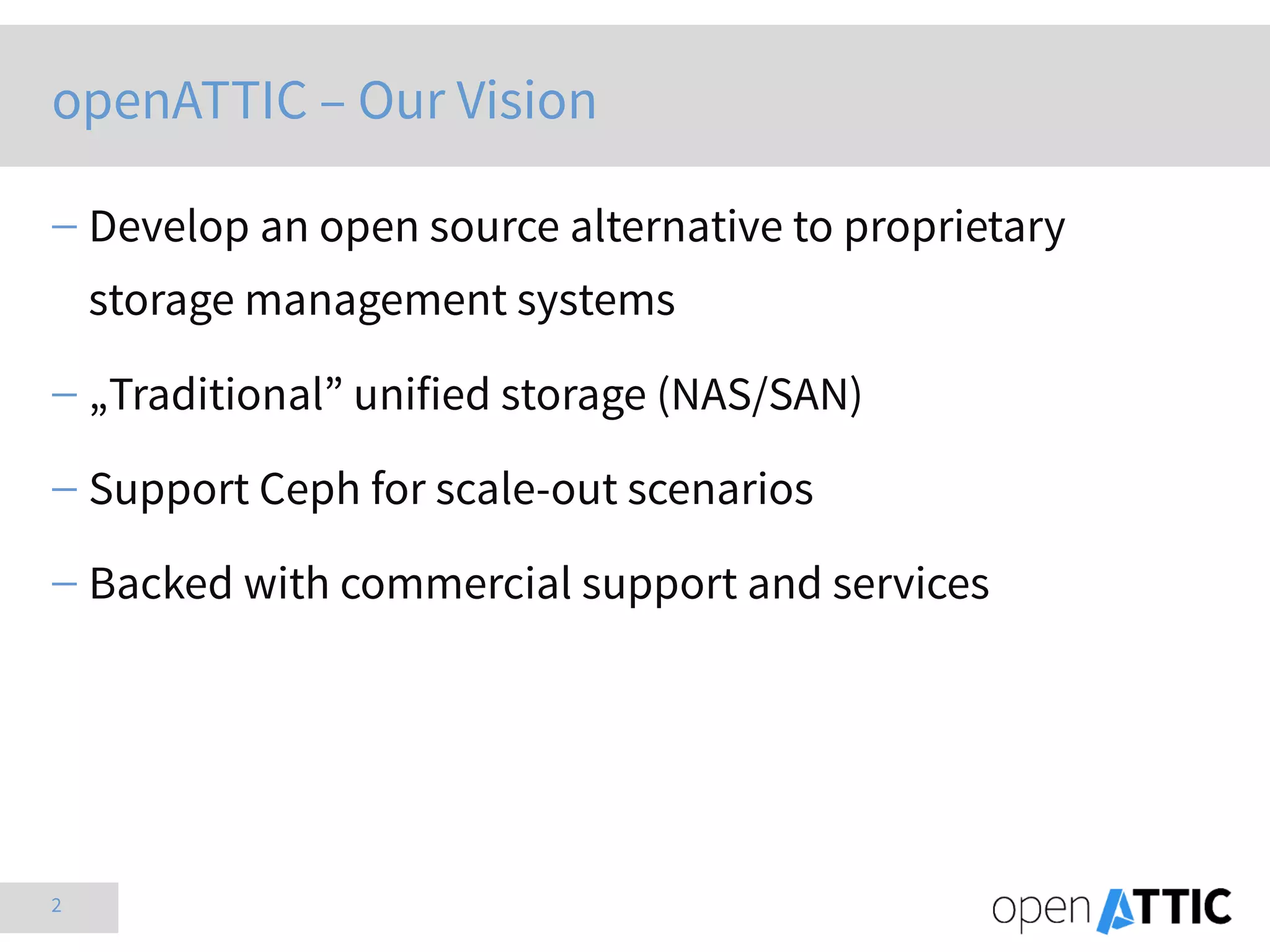 2
openATTIC – Our Vision
 Develop an open source alternative to proprietary
storage management systems
 „Traditional” unified storage (NAS/SAN)
 Support Ceph for scale-out scenarios
 Backed with commercial support and services
 