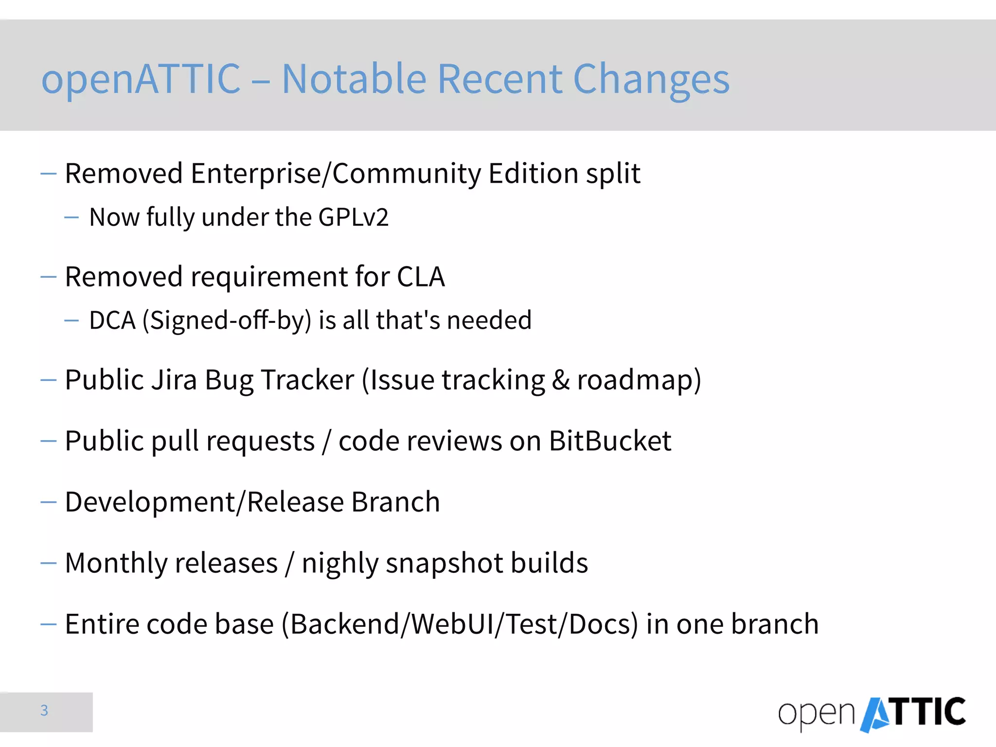 3
openATTIC – Notable Recent Changes
 Removed Enterprise/Community Edition split
 Now fully under the GPLv2
 Removed requirement for CLA
 DCA (Signed-off-by) is all that's needed
 Public Jira Bug Tracker (Issue tracking & roadmap)
 Public pull requests / code reviews on BitBucket
 Development/Release Branch
 Monthly releases / nighly snapshot builds
 Entire code base (Backend/WebUI/Test/Docs) in one branch
 