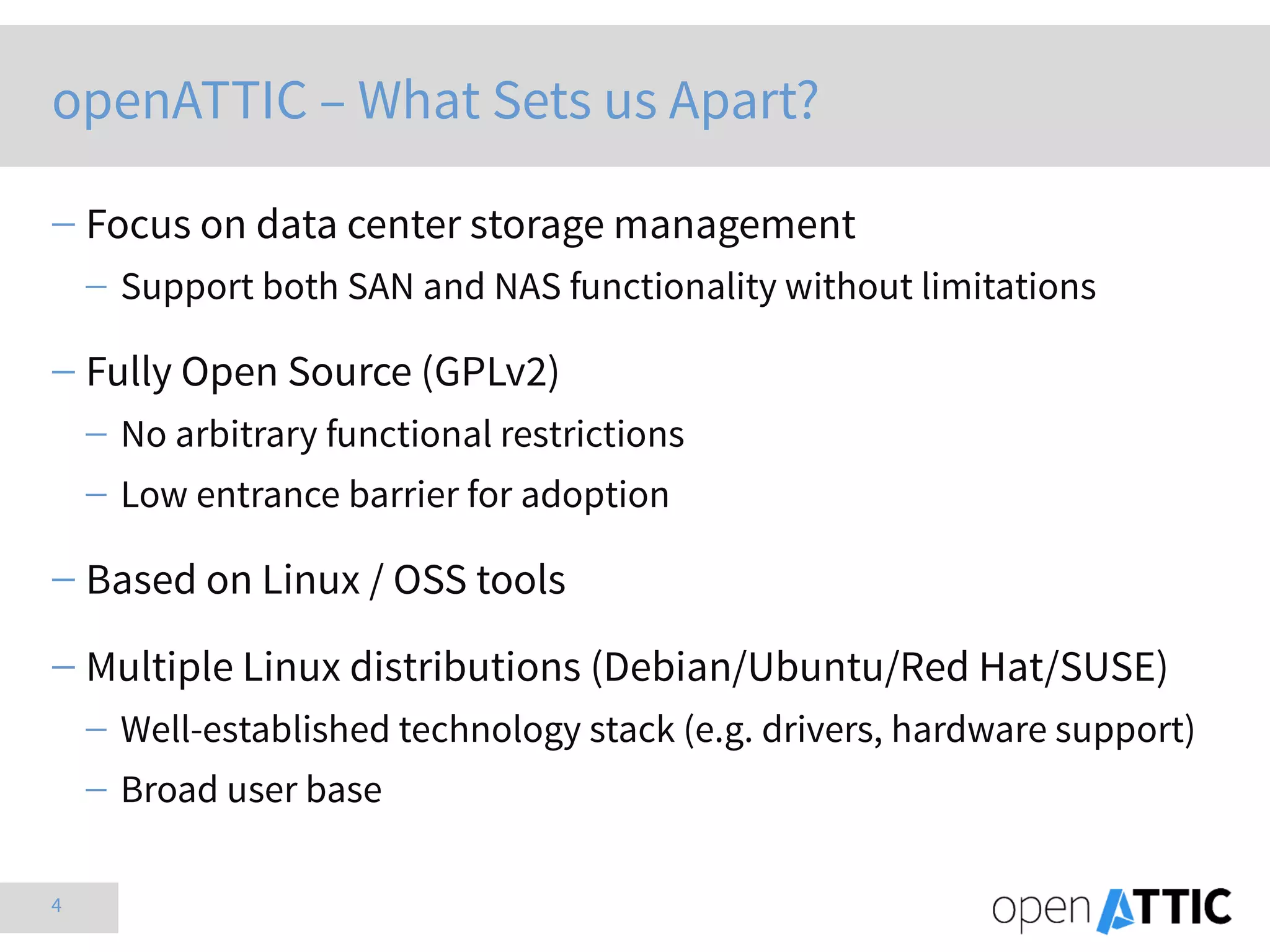 4
openATTIC – What Sets us Apart?
 Focus on data center storage management
 Support both SAN and NAS functionality without limitations
 Fully Open Source (GPLv2)
 No arbitrary functional restrictions
 Low entrance barrier for adoption
 Based on Linux / OSS tools
 Multiple Linux distributions (Debian/Ubuntu/Red Hat/SUSE)
 Well-established technology stack (e.g. drivers, hardware support)
 Broad user base
 