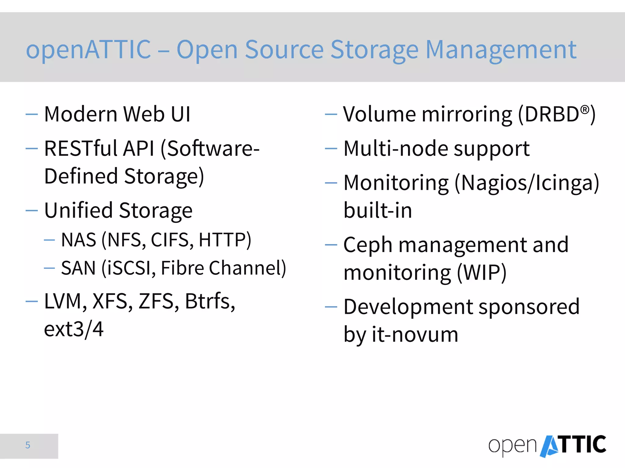 5
 Modern Web UI
 RESTful API (Software-
Defined Storage)
 Unified Storage
 NAS (NFS, CIFS, HTTP)
 SAN (iSCSI, Fibre Channel)
 LVM, XFS, ZFS, Btrfs,
ext3/4
 Volume mirroring (DRBD®)
 Multi-node support
 Monitoring (Nagios/Icinga)
built-in
 Ceph management and
monitoring (WIP)
 Development sponsored
by it-novum
openATTIC – Open Source Storage Management
 