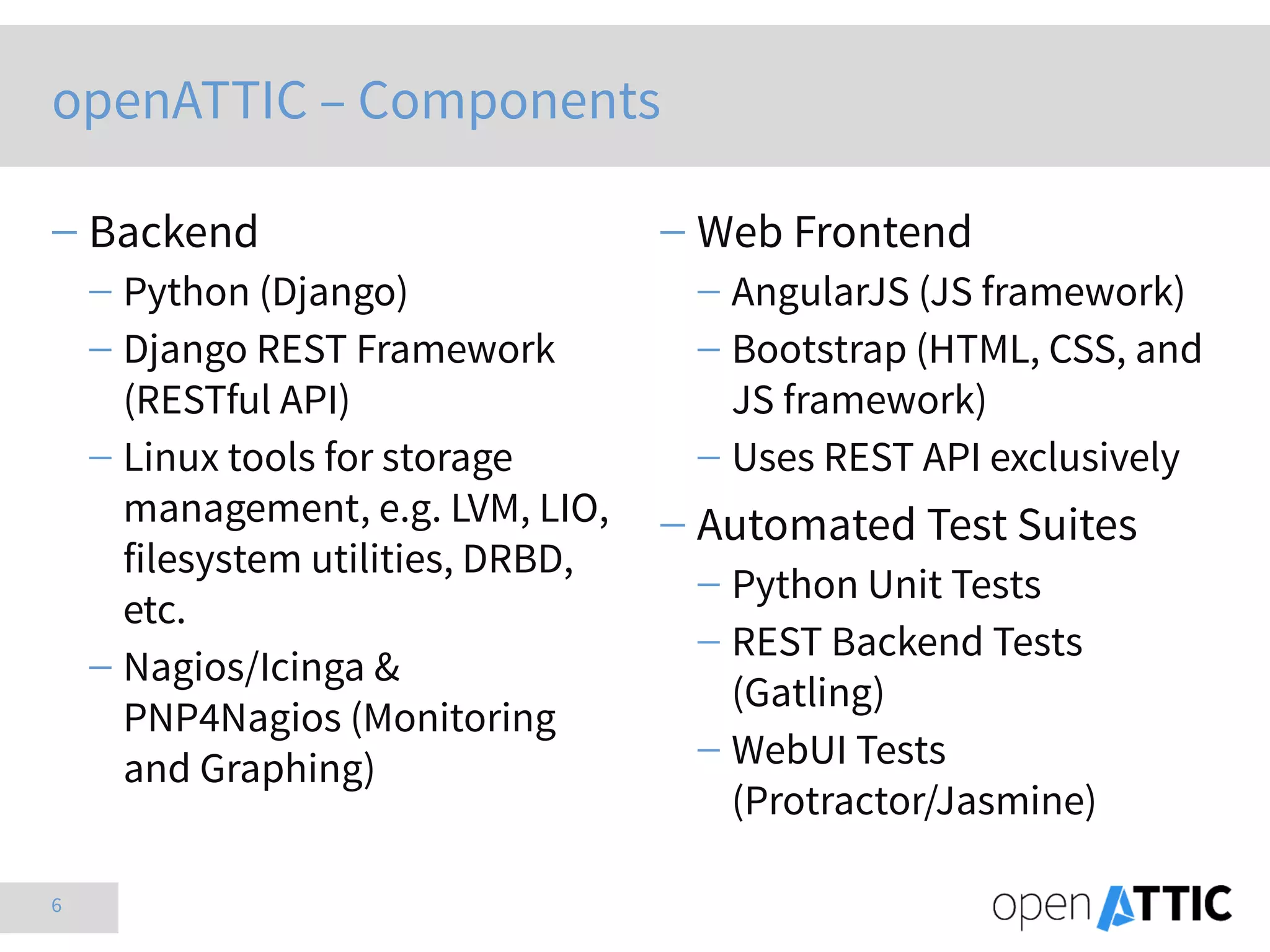 6
 Backend
 Python (Django)
 Django REST Framework
(RESTful API)
 Linux tools for storage
management, e.g. LVM, LIO,
filesystem utilities, DRBD,
etc.
 Nagios/Icinga &
PNP4Nagios (Monitoring
and Graphing)
 Web Frontend
 AngularJS (JS framework)
 Bootstrap (HTML, CSS, and
JS framework)
 Uses REST API exclusively
 Automated Test Suites
 Python Unit Tests
 REST Backend Tests
(Gatling)
 WebUI Tests
(Protractor/Jasmine)
openATTIC – Components
 